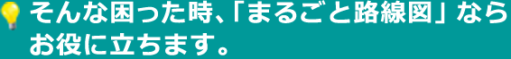そんな困った時、「まるごと路線図」ならお役に立ちます。