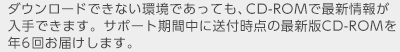 ダウンロードできない環境であっても、CD-ROMで最新情報が入手できます。サポート期間中に送付時点の最新版CD-ROMを年6回お届けします。